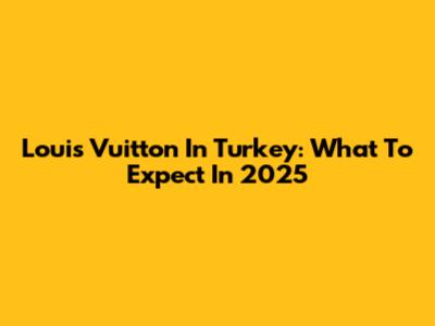 Louis Vuitton In Turkey: What To Expect In 2025