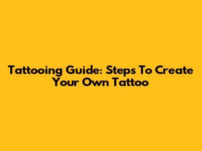 Tattooing Guide: Steps To Create Your Own Tattoo